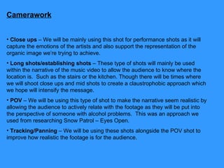 Camerawork Close ups  – We will be mainly using this shot for performance shots as it will capture the emotions of the artists and also support the representation of the organic image we’re trying to achieve.  Long shots/establishing shots  – These type of shots will mainly be used within the narrative of the music video to allow the audience to know where the location is.  Such as the stairs or the kitchen. Though there will be times where we will shoot close ups and mid shots to create a claustrophobic approach which we hope will intensify the message.  POV  – We will be using this type of shot to make the narrative seem realistic by allowing the audience to actively relate with the footage as they will be put into the perspective of someone with alcohol problems.  This was an approach we used from researching Snow Patrol – Eyes Open.  Tracking/Panning  – We will be using these shots alongside the POV shot to improve how realistic the footage is for the audience.  