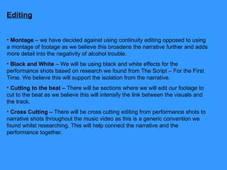 Editing Montage  – we have decided against using continuity editing opposed to using a montage of footage as we believe this broadens the narrative further and adds more detail into the negativity of alcohol trouble. Black and White  – We will be using black and white effects for the performance shots based on research we found from The Script – For the First Time. We believe this will support the isolation from the narrative. Cutting to the beat –  There will be sections where we will edit our footage to cut to the beat as we believe this will intensify the link between the visuals and the track. Cross Cutting –  There will be cross cutting editing from performance shots to narrative shots throughout the music video as this is a generic convention we found whilst researching. This will help connect the narrative and the performance together.  
