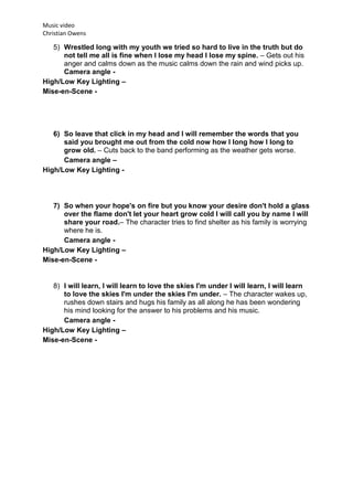 Music video
Christian Owens

   5) Wrestled long with my youth we tried so hard to live in the truth but do
      not tell me all is fine when I lose my head I lose my spine. – Gets out his
      anger and calms down as the music calms down the rain and wind picks up.
      Camera angle -
High/Low Key Lighting –
Mise-en-Scene -




   6) So leave that click in my head and I will remember the words that you
      said you brought me out from the cold now how I long how I long to
      grow old. – Cuts back to the band performing as the weather gets worse.
      Camera angle –
High/Low Key Lighting -




   7) So when your hope's on fire but you know your desire don't hold a glass
      over the flame don't let your heart grow cold I will call you by name I will
      share your road.– The character tries to find shelter as his family is worrying
      where he is.
      Camera angle -
High/Low Key Lighting –
Mise-en-Scene -


   8) I will learn, I will learn to love the skies I'm under I will learn, I will learn
      to love the skies I'm under the skies I'm under. – The character wakes up,
      rushes down stairs and hugs his family as all along he has been wondering
      his mind looking for the answer to his problems and his music.
      Camera angle -
High/Low Key Lighting –
Mise-en-Scene -
 