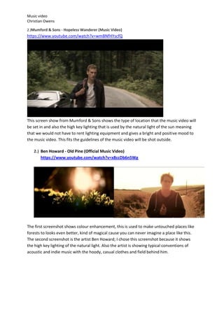 Music video
Christian Owens

2.)Mumford & Sons - Hopeless Wanderer (Music Video)
https://www.youtube.com/watch?v=wmBNfHYscfQ




This screen show from Mumford & Sons shows the type of location that the music video will
be set in and also the high key lighting that is used by the natural light of the sun meaning
that we would not have to rent lighting equipment and gives a bright and positive mood to
the music video. This fits the guidelines of the music video will be shot outside.

   2.) Ben Howard - Old Pine (Official Music Video)
       https://www.youtube.com/watch?v=x8ccDb6n5Wg




The first screenshot shows colour enhancement, this is used to make untouched places like
forests to looks even better, kind of magical cause you can never imagine a place like this.
The second screenshot is the artist Ben Howard; I chose this screenshot because it shows
the high key lighting of the natural light. Also the artist is showing typical conventions of
acoustic and indie music with the hoody, casual clothes and field behind him.
 