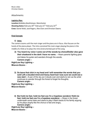 Music video
Christian Owens


Attachments:

Logistics Plan:
Location:Walkden,Boothstown, Manchester
Shooting Dates:February 20th, February 21st, February 22nd
Crew: Daniel Watt, Jack Rogers, Alex Clare and Christian Owens


Final Concept:

   1) Intro:
The camera zooms until the main singer and the piano are in focus. Also focuses on the
hands of the piano player. The intro consistsof the main singer playing the piano in the
middle of a field as he plays the intro (instrumental) part of the song.
   2) You heard my voice I came out of the woods by choiceShelter also gave
      their shadeand in the dark I have no name. – Hears parents fighting goes
      and takes his guitar and wanders through the woods.
      Camera angle –
High/Low Key Lighting –
Mise-en-Scene -


   3) So leave that click in my head and I will remember the words that you
      said Left a clouded mind and heavy heart but I was sure we could see a
      new start – A pan of the sky as it clouds over and starts to rain as the artist
      continues to wander through the forest to forget his thoughts.
      Camera angle -
High/Low Key Lighting –
Mise-en-Scene -



   4) But hold me fast, hold me fast cos I'm a hopeless wanderer Hold me
      fast, hold me fast cos I'm a hopeless wanderer. – Stops in the forest
      underneath some trees and starts to play it flash backs to his family arguing
      so he plays angrily like the chorus is fast and angry.
      Camera angle -
High/Low Key Lighting –
Mise-en-Scene -
 