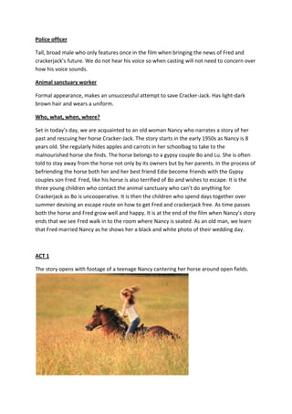 Police officer

Tall, broad male who only features once in the film when bringing the news of Fred and
crackerjack’s future. We do not hear his voice so when casting will not need to concern over
how his voice sounds.

Animal sanctuary worker

Formal appearance, makes an unsuccessful attempt to save Cracker-Jack. Has light-dark
brown hair and wears a uniform.

Who, what, when, where?

Set in today’s day, we are acquainted to an old woman Nancy who narrates a story of her
past and rescuing her horse Cracker-Jack. The story starts in the early 1950s as Nancy is 8
years old. She regularly hides apples and carrots in her schoolbag to take to the
malnourished horse she finds. The horse belongs to a gypsy couple Bo and Lu. She is often
told to stay away from the horse not only by its owners but by her parents. In the process of
befriending the horse both her and her best friend Edie become friends with the Gypsy
couples son Fred. Fred, like his horse is also terrified of Bo and wishes to escape. It is the
three young children who contact the animal sanctuary who can’t do anything for
Crackerjack as Bo is uncooperative. It is then the children who spend days together over
summer devising an escape route on how to get Fred and crackerjack free. As time passes
both the horse and Fred grow well and happy. It is at the end of the film when Nancy’s story
ends that we see Fred walk in to the room where Nancy is seated. As an old man, we learn
that Fred married Nancy as he shows her a black and white photo of their wedding day.



ACT 1

The story opens with footage of a teenage Nancy cantering her horse around open fields.
 