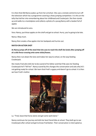 It is then that Old Nancy wakes up from her armchair. She uses a remote control to turn off
the television which has a programme covering a show jumping competition. It is this on the
telly that led her into remembering about her childhood and Crackerjack. She then stands
up and walks to a mantelpiece and collects a photo of a young Nancy with a basket full of
apples

We are introduced to vera.

Vera: Nancy, put those apples on the shelf and get to school. Hurry, you’re going to be late.

Nancy: Okay mum.

Nancy then sneaks a few apples into her backpack and hurries out.

MATCH ON ACTION SHOT

As Nancy jumps off of the stool that she uses to reach the shelf she lands after jumping off
of a stile fence-crossing onto some sticks/leaves.

Nancy then runs down the lane and makes her way to school, on the way feeding
Crackerjack.

She meets Fred who tells her to be scared of his father and that if Bo sees her feeding
Crackerjack he’ll “Kill her”. Nancy scared by this changes the conversation and asks why he’s
not getting ready for school. We learn that Fred’s a gypsy and doesn’t go to school. It is then
we hear Fred’s mother.




Lu: “Fred, leave that horse alone and get some work done.”

Nancy continues her journey and tells her best friend Edie at school. They both go to see
Crackerjack after school and get to know Fred better. Their conversation is interrupted as
 