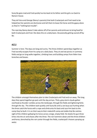 Scary Bo goes mad and Fred quickly hurries back to his father and the girls run back to
Nancy’s house.

They tell Vera and George (Nancy’s parents) that both Crackerjack and Fred need to be
helped but her parents are dismissive and tell them to leave the horse and the gypsy alone
as they’re “nothing but trouble”.

The next day Nancy doesn’t take advice off of her parents and continues to bring food for
both Crackerjack and Fred. She does this on a daily basis. Occasionally getting scared off by
Bo.



ACT 2

Summer is here. The days are long and sunny. The three children spend days together as
Fred secretly escapes from his camp on a daily basis. They sit and eat picnics in summery
fields and go on long walks together, climbing trees and building camps from fallen tree
branches and leaves.




The children amongst themselves plan to take Crackerjack and Fred and run away. The long
days they spend together go past until the day arrives. Thick, grey storm clouds gather
overhead as thunder rumbles across the landscape, through the fields and lightening forks
through the sky. The children wait quietly until Scary Bo and Lu are busy out hunting when
the three catch the horse with a rope and climb onto his back and race him back to the
camp they’ve built. It is on their way to their makeshift camp and stable that Bo catches
sight of the children galloping his horse across a large, empty field. He shoots his gun three
times into the air and chases after the three. The rain hammers down and the three children
and horse, drenched by the rain canter through the fields, crackerjack’s hooves spraying up
water.
 
