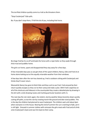 The terrified children quickly come to a halt as Bo threatens them.

“Stop Crackerjack” Edie yells.

Bo: If you don’t stop there, I’ll kill the lot of you, including that horse.




Bo drags Fred by his scruff and leads the horse with a rope halter as they wade through
thick mud and puddles home.

The girls run home, upset and disappointed they stay away for a few days.

A few miserable days pass as we get shots of the upset children; Nancy, Edie and Fred sit at
home alone looking out at the equally miserable weather from their windows.

A few days later after the rain has cleared up, Fred is outdoors sitting with Crackerjack and
thinks they’ll never return.

Meanwhile Nancy has gone to fetch Edie and they rush to see Fred. Fred amazed by their
return quickly escapes as they run to their camp and make a plan. With Fred’s expertise on
all of the shortcuts and hideouts in the countryside they create a detailed plan by drawing in
the dirt with a stick drawing routes and marking particular locations with x’s.

The next day the rain starts again, the violent, stormy weather blows branches down quickly
cutting off paths, as too the rain by creating marsh-like ground and lake-sized puddles. This
is the day the children had planned to save Crackerjack. The children wait until about 6pm
when everyone is in the house. Nearing the end of summer the sun is starting to fade, yet it
is still light. Dressed in summer clothes with raincoats the girls meet with Fred and all climb
onto Crackerjack’s back and race him back to their camp.
 