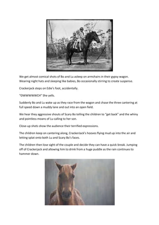 We get almost comical shots of Bo and Lu asleep on armchairs in their gypsy wagon.
Wearing night hats and sleeping like babies, Bo occasionally stirring to create suspense.

Crackerjack steps on Edie’s foot, accidentally.

“OWWWWWCH” She yells.

Suddenly Bo and Lu wake up as they race from the wagon and chase the three cantering at
full speed down a muddy lane and out into an open field.

We hear they aggressive shouts of Scary Bo telling the children to “get back” and the whiny
and pointless moans of Lu calling to her son.

Close-up shots show the audience their terrified expressions.

The children keep on cantering along, CrackerJack’s hooves flying mud up into the air and
letting splat onto both Lu and Scary Bo’s faces.

The children then lose sight of the couple and decide they can have a quick break. Jumping
off of Crackerjack and allowing him to drink from a huge puddle as the rain continues to
hammer down.
 