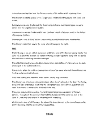 In the distance they then hear the faint screaming of Bo and Lu which is getting closer.

The children decide to quickly cover a large water-filled hole in the ground with sticks and
leaves.

Quickly jumping onto Crackerjack the three trot a circle and give Crackerjack a run up to
canter over the large lake-sized puddle.

In slow motion we see Crackerjack fly over this huge stretch of a jump, much to the delight
of the young children.

We then get a shot of Scary Bo and Lu screaming as they fall down and into the trap.

The children make their way to the camp where they spend the night.

Act 3

The birds sing as we get a black out screen and then a shot of Fred’s eyes waking slowly. The
sun’s out as all of the children are woken by Nancy and Edie’s parents along with the police
who had been out looking for them overnight.

The cold children get wrapped in blankets and taken back to Nancy’s home where she puts
Crackerjack in the stable next-door.

The next day when the children have recovered there’s a scene where all three children are
feeding and grooming the horse.

Fred, now looking a lot healthier and a lot less scruffy hugs the horse.

The children are all indoors eating at the table when there’s a knock at the door. The family,
along with Edie and Fred go to sit in to the sitting room as a police officer gives them the
news that Bo and Lu were found drowned in the trap.

The police also give the news that Fred and Crackerjack are now property of Nancy’s
parents. Throughout this scene we hear not the characters in the scene but that of the
voice of Old Nancy who tells us of what the police had to say.

We then get a shot of old Nancy as she places the photo back on to the mantelpiece and an
old Fred walking into the room with two cups of tea.



                                           THE END
 