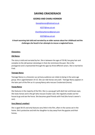 SAVING CRACKERJACK
                             GEORGI AND CHARLI HONNOR
                                GeorgiHonnor@hotmail.co.uk

                                      42277@rws.uk.net

                                CharliDaisyHonnor@gmail.com

                                      42276@rws.uk.net

 A heart-warming tale told and narrated by an older woman about her childhood and the
            challenges she faced in her attempts to rescue a neglected horse.



Characters:

Old Nancy

The story is told and narrated by her. She is between the ages of 70-90, has grey hair and
complies to the old woman stereotype in that she reminisces the past. She is the
protagonist and is represented through the ages by three different actors. She is married to
Fred.

Teenage Nancy

Teenage Nancy is a character our primary audience can relate to being in the same age
group. She is aged between 14-15. She can ride horses very well. Teenage Nancy appears in
the later part of the film as it is young Nancy who rescues CrackerJack (horse).

Young Nancy

She features in the majority of the film. She is a young girl with dark hair and brown eyes.
She loves horses and is the girl who rescues Cracker-Jack. She regularly sneaks out her
house to go and see the horse. She becomes good friends with Fred (the horse’s owner’s
son).

Vera (Nancy’s mother)

She is aged 30-35 and only features very little in the film, often in the scenes set in the
home. She’s protective and tells her daughter to stay away from the gypsies and their
horses.
 
