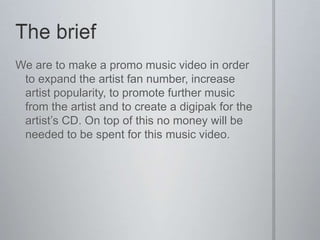 We are to make a promo music video in order
 to expand the artist fan number, increase
 artist popularity, to promote further music
 from the artist and to create a digipak for the
 artist’s CD. On top of this no money will be
 needed to be spent for this music video.
 