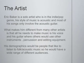 Eric Baker is a solo artist who is in the indie/pop
  genre, his style of music is acoustic and most of
  his songs only involve the acoustic guitar.

What makes him different from many other artists
 is that all he needs to make music is his voice
 and his guitar where others would use other
 instruments , percussion and editing equipment.

His demographics would be people that like to
  listen to folk/acoustic music so he would have a
  wide range of different audiences.
 