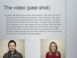 The video will feature two actors two locations. The actor are Chris
  Thomson and the other is an actress, Katie Edmead. The video
  will consist of jumping back forth from past to present , the past
  shots will involve both Chris and Katie. The past shots will show
  Chris singing on an empty stage with just a guitar, Katie will catch
  him singing about her and sneak around the back of the stage
  where Chris will turn around and see Katie watching him when
  she then walks towards him and starts dancing. The next part we
  will see Chris and Katie dancing together.
 