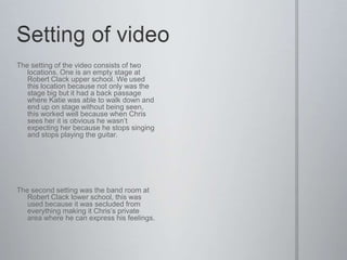The setting of the video consists of two
   locations. One is an empty stage at
   Robert Clack upper school. We used
   this location because not only was the
   stage big but it had a back passage
   where Katie was able to walk down and
   end up on stage without being seen,
   this worked well because when Chris
   sees her it is obvious he wasn’t
   expecting her because he stops singing
   and stops playing the guitar.




The second setting was the band room at
   Robert Clack lower school, this was
   used because it was secluded from
   everything making it Chris’s private
   area where he can express his feelings.
 