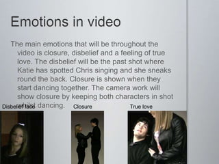 The main emotions that will be throughout the
      video is closure, disbelief and a feeling of true
      love. The disbelief will be the past shot where
      Katie has spotted Chris singing and she sneaks
      round the back. Closure is shown when they
      start dancing together. The camera work will
      show closure by keeping both characters in shot
Disbelief face dancing.
      whilst            Closure            True love
 