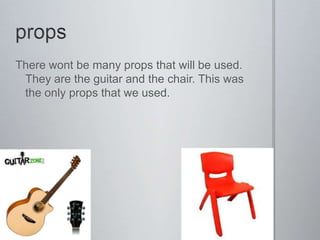 There wont be many props that will be used.
 They are the guitar and the chair. This was
 the only props that we used.
 
