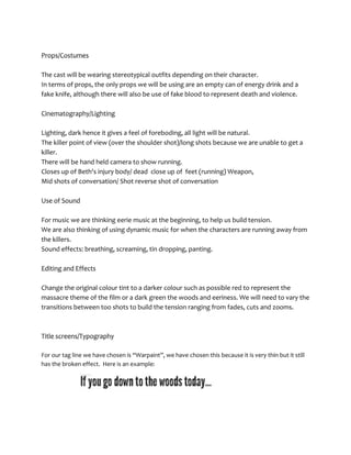 Props/Costumes

The cast will be wearing stereotypical outfits depending on their character.
In terms of props, the only props we will be using are an empty can of energy drink and a
fake knife, although there will also be use of fake blood to represent death and violence.

Cinematography/Lighting

Lighting, dark hence it gives a feel of foreboding, all light will be natural.
The killer point of view (over the shoulder shot)/long shots because we are unable to get a
killer.
There will be hand held camera to show running.
Closes up of Beth's injury body/ dead close up of feet (running) Weapon,
Mid shots of conversation/ Shot reverse shot of conversation

Use of Sound

For music we are thinking eerie music at the beginning, to help us build tension.
We are also thinking of using dynamic music for when the characters are running away from
the killers.
Sound effects: breathing, screaming, tin dropping, panting.

Editing and Effects

Change the original colour tint to a darker colour such as possible red to represent the
massacre theme of the film or a dark green the woods and eeriness. We will need to vary the
transitions between too shots to build the tension ranging from fades, cuts and zooms.



Title screens/Typography

For our tag line we have chosen is “Warpaint”, we have chosen this because it is very thin but it still
has the broken effect. Here is an example:
 