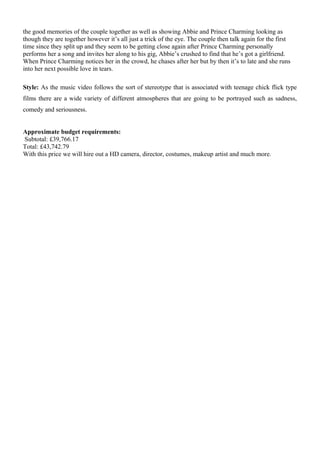 the good memories of the couple together as well as showing Abbie and Prince Charming looking as
though they are together however it’s all just a trick of the eye. The couple then talk again for the first
time since they split up and they seem to be getting close again after Prince Charming personally
performs her a song and invites her along to his gig, Abbie’s crushed to find that he’s got a girlfriend.
When Prince Charming notices her in the crowd, he chases after her but by then it’s to late and she runs
into her next possible love in tears.
Style: As the music video follows the sort of stereotype that is associated with teenage chick flick type
films there are a wide variety of different atmospheres that are going to be portrayed such as sadness,
comedy and seriousness.
Approximate budget requirements:
Subtotal: £39,766.17
Total: £43,742.79
With this price we will hire out a HD camera, director, costumes, makeup artist and much more.
 