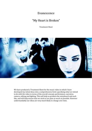 Evanescence
“My Heart is Broken”
Treatment Sheet
We have produced a Treatment Sheet for the music video in which I have
developed my initial ideas into a comprehensive brief, specifying what we intend
to do with the video in terms of the overall concept, performance, narrative,
camera, editing and lighting. This will help us produce the storyboard and such
like, and will help ensure that we stick to our plan as much as possible. However
understandably our ideas are very much likely to change over time.
 