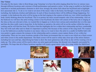 Our Vision:
Our plan for the music video to Kim Kings song 'Amazing' is to have the artist singing about her love in various ways
through different locations and a mixture of both performance and narrative styles. As the song is soulful we feel that it is
important to include performance elements to show how strongly the artists feels about her boyfriend and to highlight
how passionate she is. To do so we want to set most of the music video is the home, but through a variety of locations
including; the bedroom, kitchen and bathroom. In each of these locations there will be different things happening. For
example, in the bedroom the artist will be laying on the bed singing to the camera at birds eye view whilst touching her
body clearly thinking about her boyfriend. This is to portray the more sexual/romantic side of her relationship. Also on
the bedroom we will have the artist writing a letter to her boyfriend, the letter will consist of the lyrics she is singing at
the time as they are relevant to him, we wanted this to happen as it shows how serious and committed she is to this man
and that she does really want to keep him. In the kitchen as narrative, the artist will sit on the surface whilst her man is
cooking and he will feed her food. We believe that this highlights the love within their relationship and how comfortable
they feel with each other and we think it's important to portray this because of the context of the song itself. We wanted
to use the bathroom as another location is our music video as we want to have the artist in a candle lot bubble bath with
rose petals to again connote the romance in her relationship and to connote a more mature theme of sex within her
relationship. There are two more locations outside of the home environment that we want to use which are a black screen
and white screen in the media department. The black screen will be used to solely take close-ups of the artists features
including her eyes and lips, objectifying her body to show the more glamorous side of her as she will be wearing a lot of
make-up. The white screen will be used to show our artist again performing, but dressed very elegantly surrounded by
spotlights. We hope that all of these locations together will create a great music video for a song within the R&B/Soul
genres.

 