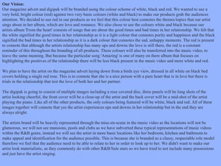 Our Vision:
Our magazine advert and digipak will be branded using the colour scheme of white, black and red. We wanted to use a
very bold, bright colour (red) against two very basic colours (white and black) to make our products grab the audiences
attention. We decided to use red in our products as we feel that this colour best connotes the themes/topics that our artist
sings about in her album, which are love and romance. We also chose to use the colours white and black because our
artists album 'From the heart' consists of songs that are about the good times and bad times in her relationship. We felt that
the white signified the good times in her relationship as it is a light colour that connotes purity and happiness and the black
signified the bad times in her relationship as it is a dark colour that connotes the sad, unhappy moments. The red is present
to connote that although the artists relationship has many ups and downs the love is still there, the red is a constant
reminder of this throughout the branding of all products. These colours will also be transferred into the music video, to
leave the same meaning. But because the particular song 'Amazing' is one of many on there album that focuses on
highlighting the positives of the relationship there will be less black present in the music video and more white and red.
We plan to have the artist on the magazine advert laying down from a birds eye view, dressed in all white on black bed
covers holding a single red rose. This is to connote that she is a nice person with a pure heart that is in love but there is
trials in the relationship that test the love of both her and her partner.
The digipak is going to consist of multiple images including a rose covered disc, three panels will be long shots of the
artist looking cheerful, the front cover will be a close-up of the artist and the back cover will be a mid-shot of the artist
playing the piano. Like all of the other products, the only colours being featured will be white, black and red. All of these
images together will connote that yes the artist experiences ups and downs in her relationship but in the end they are
always alright.
The artists brand will be heavily represented through the mise-en-scene in the music video as the locations will not be
glamorous, we will not see mansions, pools and clubs as we have subverted these typical representations of music videos
within the R&B genre, instead we will see the artist in more basic locations like her bedroom, kitchen and bathroom to
make appeal and identification for the audience possible. This is because she is branded as a classy, respectable role model
therefore we feel that the audience need to be able to relate to her in order to look up to her. We didn't want to make our
artist look materialistic, as they commonly do with other R&B/Sule stars so we have tried to not include many possessions
and just have the artist singing.

 