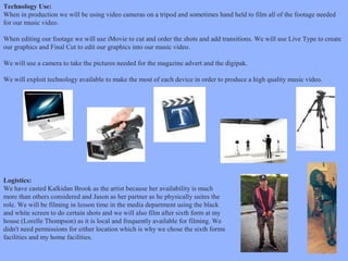 Technology Use:
When in production we will be using video cameras on a tripod and sometimes hand held to film all of the footage needed
for our music video.
When editing our footage we will use iMovie to cut and order the shots and add transitions. We will use Live Type to create
our graphics and Final Cut to edit our graphics into our music video.
We will use a camera to take the pictures needed for the magazine advert and the digipak.
We will exploit technology available to make the most of each device in order to produce a high quality music video.

Logistics:
We have casted Kalkidan Brook as the artist because her availability is much
more than others considered and Jason as her partner as he physically suites the
role. We will be filming in lesson time in the media department using the black
and white screen to do certain shots and we will also film after sixth form at my
house (Lorelle Thompson) as it is local and frequently available for filming. We
didn't need permissions for either location which is why we chose the sixth forms
facilities and my home facilities.

 