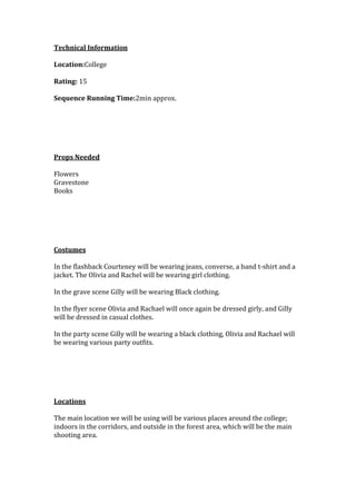 Technical Information
Location:College
Rating: 15
Sequence Running Time:2min approx.

Props Needed
Flowers
Gravestone
Books

Costumes
In the flashback Courteney will be wearing jeans, converse, a band t-shirt and a
jacket. The Olivia and Rachel will be wearing girl clothing.
In the grave scene Gilly will be wearing Black clothing.
In the flyer scene Olivia and Rachael will once again be dressed girly, and Gilly
will be dressed in casual clothes.
In the party scene Gilly will be wearing a black clothing, Olivia and Rachael will
be wearing various party outfits.

Locations
The main location we will be using will be various places around the college;
indoors in the corridors, and outside in the forest area, which will be the main
shooting area.

 