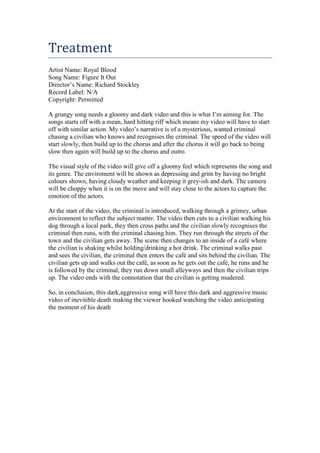 Treatment
Artist Name: Royal Blood
Song Name: Figure It Out
Director’s Name: Richard Stockley
Record Label: N/A
Copyright: Permitted
A grungy song needs a gloomy and dark video and this is what I’m aiming for. The
songs starts off with a mean, hard hitting riff which means my video will have to start
off with similar action. My video’s narrative is of a mysterious, wanted criminal
chasing a civilian who knows and recognises the criminal. The speed of the video will
start slowly, then build up to the chorus and after the chorus it will go back to being
slow then again will build up to the chorus and outro.
The visual style of the video will give off a gloomy feel which represents the song and
its genre. The enviroment will be shown as depressing and grim by having no bright
colours shown, having cloudy weather and keeping it grey-ish and dark. The camera
will be choppy when it is on the move and will stay close to the actors to capture the
emotion of the actors.
At the start of the video, the criminal is introduced, walking through a grimey, urban
environment to reflect the subject matter. The video then cuts to a civilian walking his
dog through a local park, they then cross paths and the civilian slowly recognises the
criminal then runs, with the criminal chasing him. They run through the streets of the
town and the civilian gets away. The scene then changes to an inside of a café where
the civilian is shaking whilst holding/drinking a hot drink. The criminal walks past
and sees the civilian, the criminal then enters the café and sits behind the civilian. The
civilian gets up and walks out the café, as soon as he gets out the café, he runs and he
is followed by the criminal, they run down small alleyways and then the civilian trips
up. The video ends with the connotation that the civilian is getting mudered.
So, in conclusion, this dark,aggressive song will have this dark and aggressive music
video of inevitible death making the viewer hooked watching the video anticipating
the moment of his death

 