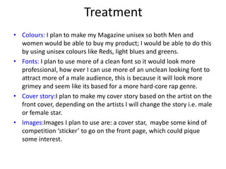 Treatment
• Colours: I plan to make my Magazine unisex so both Men and
women would be able to buy my product; I would be able to do this
by using unisex colours like Reds, light blues and greens.
• Fonts: I plan to use more of a clean font so it would look more
professional, how ever I can use more of an unclean looking font to
attract more of a male audience, this is because it will look more
grimey and seem like its based for a more hard-core rap genre.
• Cover story:I plan to make my cover story based on the artist on the
front cover, depending on the artists I will change the story i.e. male
or female star.
• Images:Images I plan to use are: a cover star, maybe some kind of
competition ‘sticker’ to go on the front page, which could pique
some interest.
 