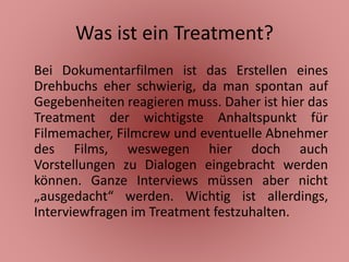 Was ist ein Treatment?
Bei Dokumentarfilmen ist das Erstellen eines
Drehbuchs eher schwierig, da man spontan auf
Gegebenheiten reagieren muss. Daher ist hier das
Treatment der wichtigste Anhaltspunkt für
Filmemacher, Filmcrew und eventuelle Abnehmer
des Films, weswegen hier doch auch
Vorstellungen zu Dialogen eingebracht werden
können. Ganze Interviews müssen aber nicht
„ausgedacht“ werden. Wichtig ist allerdings,
Interviewfragen im Treatment festzuhalten.
 