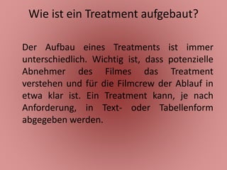 Wie ist ein Treatment aufgebaut?
Der Aufbau eines Treatments ist immer
unterschiedlich. Wichtig ist, dass potenzielle
Abnehmer des Filmes das Treatment
verstehen und für die Filmcrew der Ablauf in
etwa klar ist. Ein Treatment kann, je nach
Anforderung, in Text- oder Tabellenform
abgegeben werden.
 