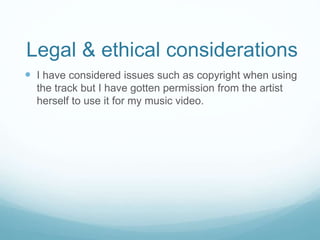 Legal & ethical considerations 
 I have considered issues such as copyright when using 
the track but I have gotten permission from the artist 
herself to use it for my music video. 
 