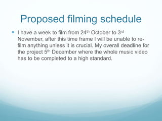 Proposed filming schedule 
 I have a week to film from 24th October to 3rd 
November, after this time frame I will be unable to re-film 
anything unless it is crucial. My overall deadline for 
the project 5th December where the whole music video 
has to be completed to a high standard. 
