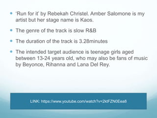  ‘Run for it’ by Rebekah Christel. Amber Salomone is my 
artist but her stage name is Kaos. 
 The genre of the track is slow R&B 
 The duration of the track is 3.28minutes 
 The intended target audience is teenage girls aged 
between 13-24 years old, who may also be fans of music 
by Beyonce, Rihanna and Lana Del Rey. 
LINK: https://www.youtube.com/watch?v=2ktFZN0Eea8 
 