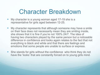 Character Breakdown 
 My character is a young woman aged 17-19 she is a 
representative for girls aged between 12-25. 
 My character represents that although someone may have a smile 
on their face does not necessarily mean they are smiling inside, 
she shows that it is fine if you’re not 100% 24/7. The idea of 
having two characters played by the same person but a noticeable 
difference in confidence and looks again relates to the fact that not 
everything is black and white and that there are feelings and 
emotions that some people are unable to surface or express. 
 She stands for girls without the confidence who think they do not 
have the ‘looks’ that are constantly forced on to young girls mind. 
 