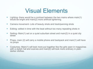 Visual Elements 
 Lighting- there would be a contrast between the two mains where main(1) 
would be bright and main(2) more artificial lightening. 
 Camera movement- Lots of beauty shots and track/panning shots 
 Editing- edited in time with the beat without too many repeating shots in 
 Setting- Main(1) set on a quiet suburban street and main(2) in a quiet city 
street 
 Props- main (2) will carry a mobile phone and backpack and main(1) will have 
no props 
 Costumes- Main(1) will look more put together like the girls seen in magazines 
with a stylish hat and scarves and main(2) will look more ordinary in plain 
darker clothes. 
 