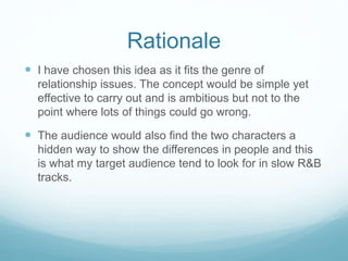 Rationale 
 I have chosen this idea as it fits the genre of 
relationship issues. The concept would be simple yet 
effective to carry out and is ambitious but not to the 
point where lots of things could go wrong. 
 The audience would also find the two characters a 
hidden way to show the differences in people and this 
is what my target audience tend to look for in slow R&B 
tracks. 
 