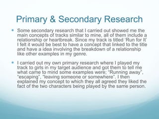 Primary & Secondary Research 
 Some secondary research that I carried out showed me the 
main concepts of tracks similar to mine, all of them include a 
relationship or heartbreak. Since my track is titled ‘Run for It’ 
I felt it would be best to have a concept that linked to the title 
and have a idea involving the breakdown of a relationship 
like other examples in my genre. 
 I carried out my own primary research where I played my 
track to girls in my target audience and got them to tell me 
what came to mind some examples were; “Running away”, 
“escaping”, “leaving someone or somewhere”. I then 
explained my concept to which they all agreed they liked the 
fact of the two characters being played by the same person. 
 