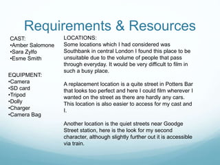 Requirements & Resources 
CAST: 
•Amber Salomone 
•Sara Zylfo 
•Esme Smith 
EQUIPMENT: 
•Camera 
•SD card 
•Tripod 
•Dolly 
•Charger 
•Camera Bag 
LOCATIONS: 
Some locations which I had considered was 
Southbank in central London I found this place to be 
unsuitable due to the volume of people that pass 
through everyday. It would be very difficult to film in 
such a busy place. 
A replacement location is a quite street in Potters Bar 
that looks too perfect and here I could film wherever I 
wanted on the street as there are hardly any cars. 
This location is also easier to access for my cast and 
I. 
Another location is the quiet streets near Goodge 
Street station, here is the look for my second 
character, although slightly further out it is accessible 
via train. 
 