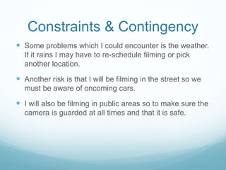 Constraints & Contingency 
 Some problems which I could encounter is the weather. 
If it rains I may have to re-schedule filming or pick 
another location. 
 Another risk is that I will be filming in the street so we 
must be aware of oncoming cars. 
 I will also be filming in public areas so to make sure the 
camera is guarded at all times and that it is safe. 
 