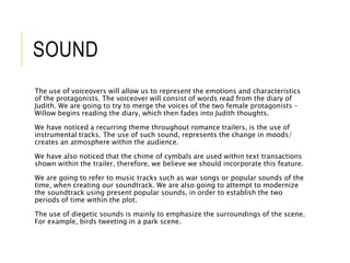 SOUND 
The use of voiceovers will allow us to represent the emotions and characteristics 
of the protagonists. The voiceover will consist of words read from the diary of 
Judith. We are going to try to merge the voices of the two female protagonists – 
Willow begins reading the diary, which then fades into Judith thoughts. 
We have noticed a recurring theme throughout romance trailers, is the use of 
instrumental tracks. The use of such sound, represents the change in moods/ 
creates an atmosphere within the audience. 
We have also noticed that the chime of cymbals are used within text transactions 
shown within the trailer, therefore, we believe we should incorporate this feature. 
We are going to refer to music tracks such as war songs or popular sounds of the 
time, when creating our soundtrack. We are also going to attempt to modernize 
the soundtrack using present popular sounds, in order to establish the two 
periods of time within the plot. 
The use of diegetic sounds is mainly to emphasize the surroundings of the scene. 
For example, birds tweeting in a park scene. 
 