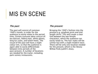 MIS EN SCENE 
The past: 
The past will consist of common 
1940’s trends, in order for the 
audience to easily relate to the period 
time. Certain costume ideas consist of: 
tea dresses, fedora hats, white gloves, 
long fur coats, and kitten heels. The 
visual of the past will have a slight 
colour tint, so that the audience is 
again able to easily differentiate 
between time periods of the 
past/present. A number of locations 
are needed for the trailer, including 
park scenes/restaurants. 
The present: 
Bringing the 1940’s fashion into the 
present e.g. gingham print and mid 
length skirts. This will create a clear 
link between the two female 
characters, which the audience can 
easily relate to. The hair styles will be 
similar but with a slight modern twist. 
There will be only one location needed 
for the present, which is the library 
Willow finds Judith’s diary. 
