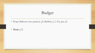 Budget
• Props: Balloons (two packets) £9, Bubbles £ 1, Toy gun £2
• Total: £12
 