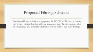 Proposed Filming Schedule
• Romina and I aim to book the equipment for 28th-30th of October – during
half term. I believe this date will give us enough time/days to consider what
we’ve recorded and conclude whether or not we want to add more footage.
 