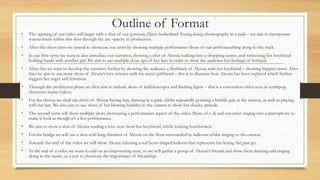 Outline of Format
• The opening of our video will begin with a shot of our gymnast, Daisy Sutherland-Young doing choreography in a park – we aim to incorporate
watercolours within this shot through the use opacity in production.
• After this short intro we intend to showcase our artist by showing multiple performance shots of our artist mouthing along to the track.
• In our first verse we want to also introduce our narrative, showing a shot of Alessia walking into a shopping centre, and witnessing her boyfriend
holding hands with another girl. We aim to use multiple close ups of her face in order to show the audience her feelings of betrayal.
• After this we want to develop the narrative further by showing the audience a flashback of Alessia with her boyfriend – showing happier times. After
this, we aim to use more shots of Alessia’s love interest with his secret girlfriend – this is to illustrate how Alessia has been replaced which further
triggers her anger and feistiness.
• Through the production phase we then aim to include shots of kaleidoscopes and flashing lights – this is a convention often seen in synthpop,
electronic music videos.
• For the chorus we shall use shots of Alessia having fun, dancing in a park, whilst repeatedly pointing a bubble gun at the camera, as well as playing
with her hat. We also aim to use shots of her blowing bubbles to the camera to show her cheeky attitude.
• The second verse will show multiple shots showcasing a performance aspect of the video. Shots of a dj and our artist singing into a microphone to
make it look as though it’s a live performance.
• We aim to show a shot of Alessia reading a love note from her boyfriend, whilst looking heartbroken.
• For the bridge we will use a shot with long duration of Alessia on the floor surrounded by balloons whilst singing to the camera.
• Towards the end of the video we will show Alessia releasing a red heart-shaped balloon that represents her letting the past go.
• At the end of a video we want to end on an empowering note, so we will gather a group of Alessia’s friends and show them dancing and singing
along to the music, as a way to showcase the importance of friendship.
 