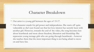Character Breakdown
• Our artist is a young girl between the ages of 15-17.
• Our character stands for girl power and independence. She starts off quite
vulnerable as she’s just found out that her love interest has secretly been with
another girl. However, towards the end of the video, the song becomes less
about heartbreak and more about freedom, liberation and friendship. She
represents young teenage girls who are going through heartbreak – however
she teaches them that the most important thing is not being afraid to move
on and have fun.
 
