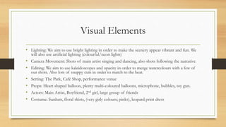 Visual Elements
• Lighting: We aim to use bright lighting in order to make the scenery appear vibrant and fun. We
will also use artificial lighting (colourful/neon lights)
• Camera Movement: Shots of main artist singing and dancing, also shots following the narrative
• Editing: We aim to use kaleidoscopes and opacity in order to merge watercolours with a few of
our shots. Also lots of snappy cuts in order to match to the beat.
• Setting: The Park, Café Shop, performance venue
• Props: Heart shaped balloon, plenty multi-coloured balloons, microphone, bubbles, toy gun.
• Actors: Main Artist, Boyfriend, 2nd girl, large group of friends
• Costume: Sunhats, floral skirts, (very girly colours; pinks), leopard print dress
 