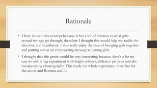 Rationale
• I have chosen this concept because it has a lot of relation to what girls
around my age go through, therefore I thought this would help me tackle the
idea love and heartbreak. I also really enjoy the idea of bringing girls together
and putting across an empowering message to young girls.
• I thought that this genre would be very interesting because there’s a lot we
can do with it (eg experiment with bright colours, different patterns and also
incorporating choreography. This made the whole experience more fun for
the actors and Romina and I.)
 