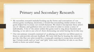 Primary and Secondary Research
• My secondary research included looking up the forms and conventions of our
chosen genre (synthpop, electronic). I found that researching similar artists to this
genre helped me to create our overall character. We tried to incorporate these artist’s
use of vibrancy and quirkiness into our own artist in order to create a sense of
individuality. A lot of the artists within this genre tend to sing about freedom and
dancing, so we aim to use a lot of shots showcasing our artist having fun in this way.
• Our own primary research consisted of us playing our track for our fellow peers to
listen to and provide relevant feedback. We were told that by hearing the track they
got the vibe that our artist would be a young girl, catering to young teens around her
age. Certain words such as ‘cute’ and ‘girly’ were used, therefore we aim to use these
words to form our artist’s image.
 