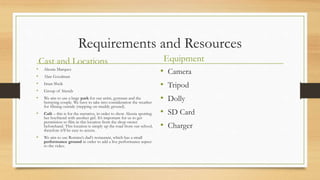 Requirements and Resources
Cast and Locations
• Alessia Marquez
• Alan Goodman
• Iman Sheik
• Group of friends
• We aim to use a large park for our artist, gymnast and the
betraying couple. We have to take into consideration the weather
for filming outside (stepping on muddy ground).
• Café – this is for the narrative, in order to show Alessia spotting
her boyfriend with another girl. It’s important for us to get
permission to film in this location from the shop owner
beforehand. This location is simply up the road from our school,
therefore it’ll be easy to access.
• We aim to use Romina’s dad’s restaurant, which has a small
performance ground in order to add a live performance aspect
to the video.
Equipment
• Camera
• Tripod
• Dolly
• SD Card
• Charger
 