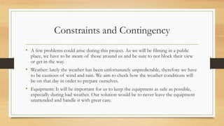 Constraints and Contingency
• A few problems could arise during this project. As we will be filming in a public
place, we have to be aware of those around us and be sure to not block their view
or get in the way.
• Weather: lately the weather has been unfortunately unpredictable, therefore we have
to be cautious of wind and rain. We aim to check how the weather conditions will
be on that day in order to prepare ourselves.
• Equipment: It will be important for us to keep the equipment as safe as possible,
especially during bad weather. Our solution would be to never leave the equipment
unattended and handle it with great care.
 