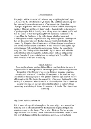 Technical details
The project will be between 5-10 minutes long. roughly split into 3 equal
sections. First the introduction of QUIR and BIG and their relationship how
they met and documenting the extent of the damage they have done.
Displayed by personal interviews and cut away shots of them exploring and
painting. This sets up the next stage which is there attitudes to the prospect
of getting caught. This is done by them talking about the risks of graffiti and
then the stories of how they got caught with dramatical recreation of the
events. Then the final stage is the reflection on what has happened,
exploring their attitudes to graffiti after they were caught and showing what
they are doing now and how this has changed from before to after their
capture. By this point of the film the tone will have changed to a reflective
look on the previous events in the film. With a conclusive ending that raps
up the film and fully satisfies the audience and finishes the story that is
being told. The filming will be done in HD digital format with added in
archive footage and photographs, including news cuttings and personal
photos. Sound will be recorded with a stereo hand held Zoom Mic. All
audio recorded at the time of shooting.
Target Audience
From similar already published films I have established that the general
target audience is 18-35 year olds. 18 is the projected minimum age because
the content of the film involves people drinking, moderate swearing,
smoking and a theme of criminality. Although this is the predicate target
audience i do believe people of both genders and most ages over 18 will be
able to enjoy this film due to the accesability of the story that is achieved in
the way it is presented. Also because it is a relatively short film it allows for
people who may not have an interest in the subject to watch without
committing to a full-length feature documentary. A similar film i have found
is Infamy
http://youtu.be/mcUMl5ohKN4
This is a much longer film but explores the same subject area as my film. I
think my film is differentiated from this because it displays the personal
aspect more and is a lot shorter. This is why i think my film has a wider
target audience than Infamy. I think this film is suitable to be shown at short
film festivals because of the stylistic filming aspect. As well as being
 